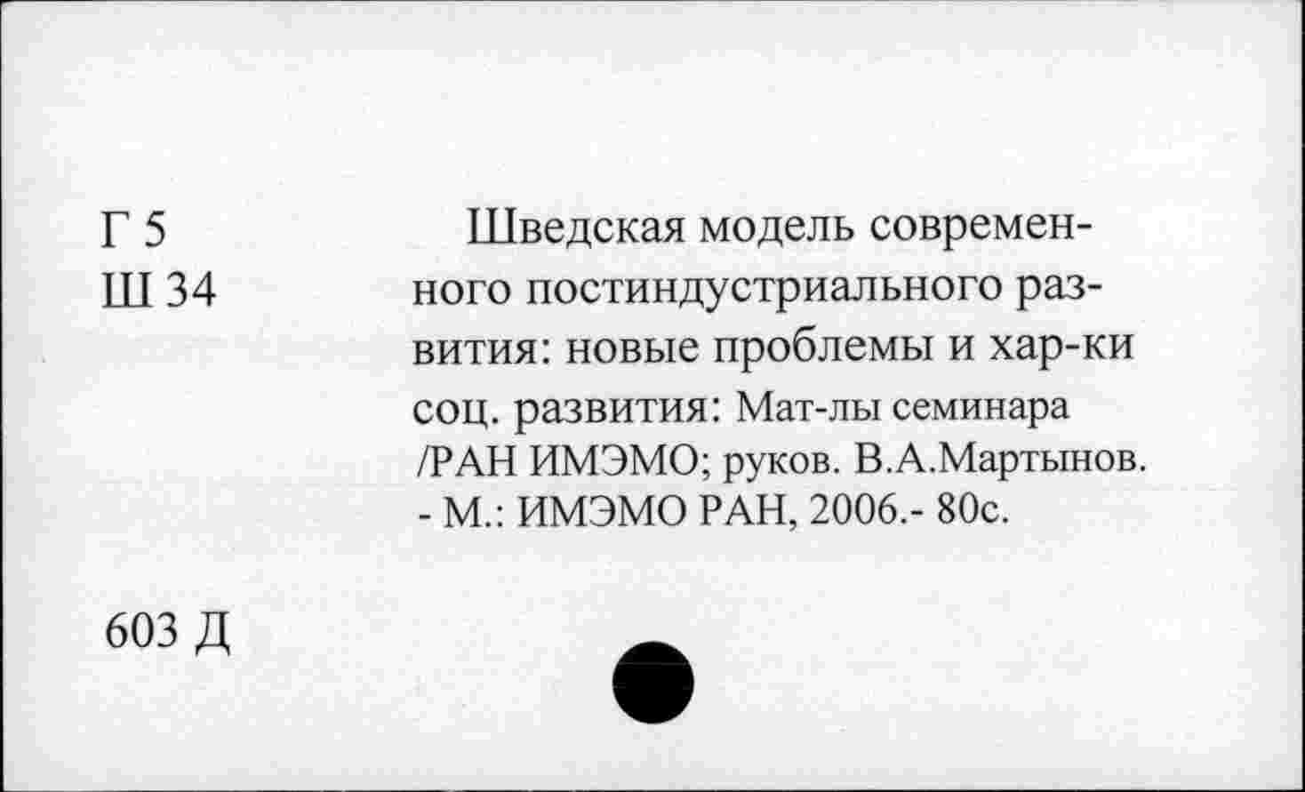 ﻿Г 5
Ш34
Шведская модель современного постиндустриального развития: новые проблемы и хар-ки соц. развития: Мат-лы семинара /РАН ИМЭМО; руков. В.А.Мартынов. - М.: ИМЭМО РАН, 2006.- 80с.
603 Д